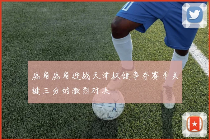 鹿角鹿角迎战天津权健争夺赛季关键三分的激烈对决